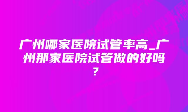 广州哪家医院试管率高_广州那家医院试管做的好吗？