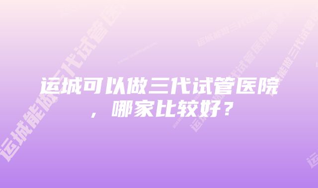 运城可以做三代试管医院，哪家比较好？