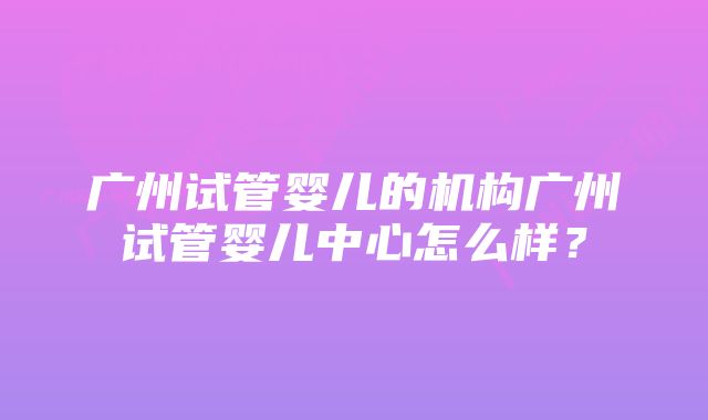 广州试管婴儿的机构广州试管婴儿中心怎么样？