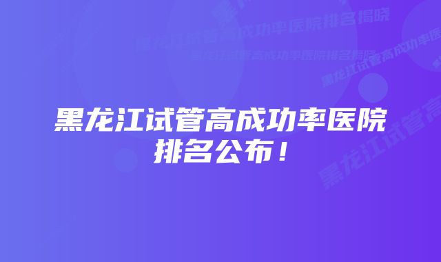 黑龙江试管高成功率医院排名公布！