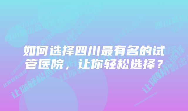 如何选择四川最有名的试管医院，让你轻松选择？