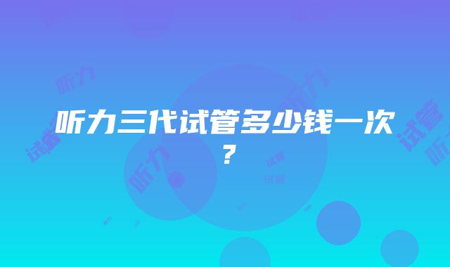 听力三代试管多少钱一次？