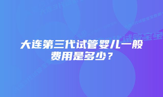 大连第三代试管婴儿一般费用是多少？