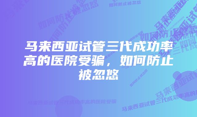 马来西亚试管三代成功率高的医院受骗，如何防止被忽悠