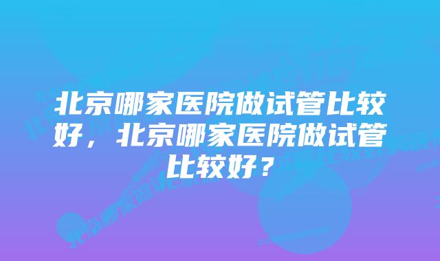 北京哪家医院做试管比较好，北京哪家医院做试管比较好？