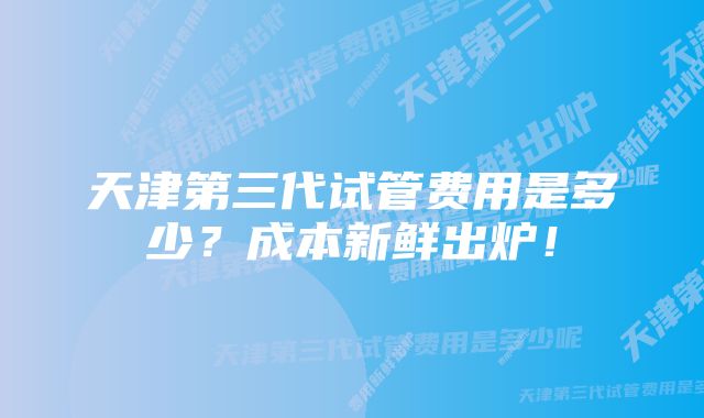 天津第三代试管费用是多少？成本新鲜出炉！