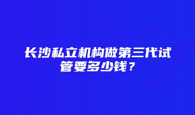 长沙私立机构做第三代试管要多少钱？