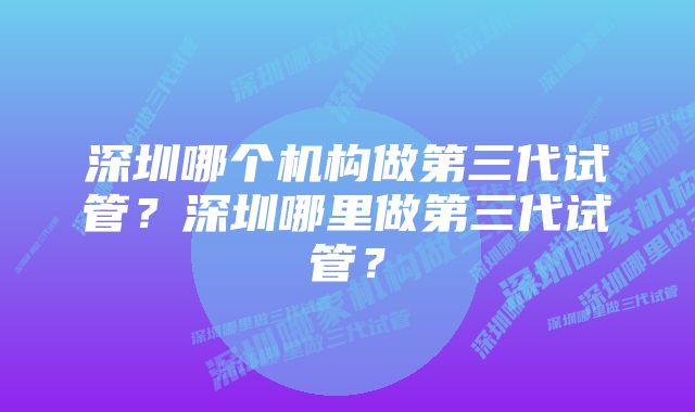 深圳哪个机构做第三代试管？深圳哪里做第三代试管？