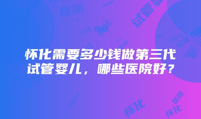 怀化需要多少钱做第三代试管婴儿，哪些医院好？