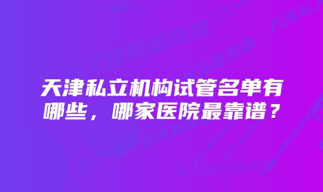 天津私立机构试管名单有哪些，哪家医院最靠谱？