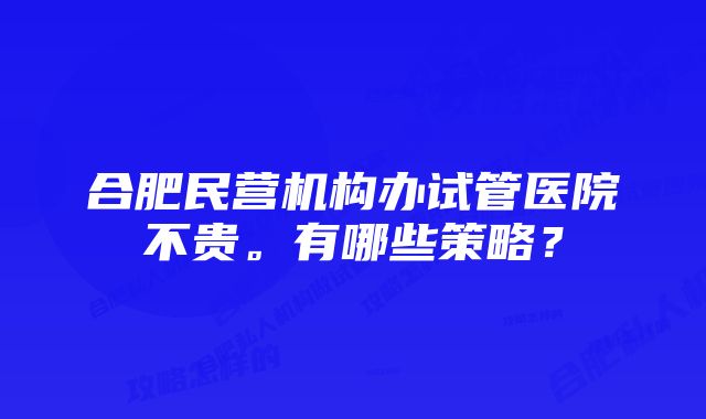 合肥民营机构办试管医院不贵。有哪些策略？