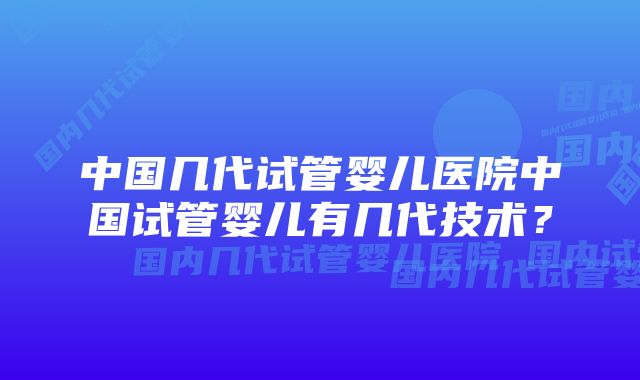 中国几代试管婴儿医院中国试管婴儿有几代技术？