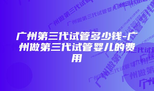 广州第三代试管多少钱-广州做第三代试管婴儿的费用