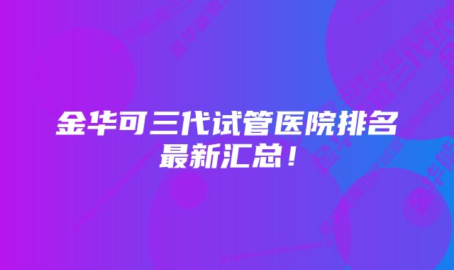 金华可三代试管医院排名最新汇总！