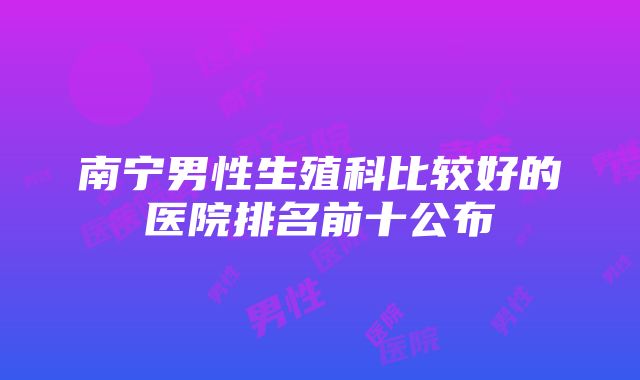 南宁男性生殖科比较好的医院排名前十公布