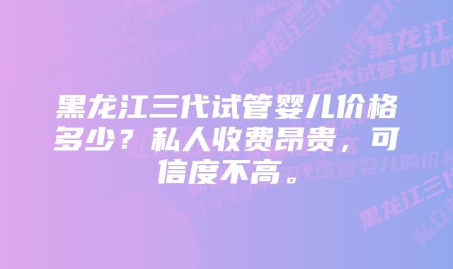 黑龙江三代试管婴儿价格多少？私人收费昂贵，可信度不高。