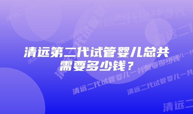 清远第二代试管婴儿总共需要多少钱？