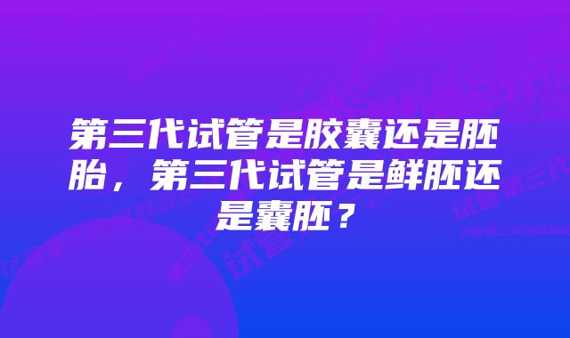 第三代试管是胶囊还是胚胎，第三代试管是鲜胚还是囊胚？