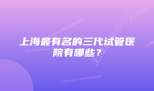 上海最有名的三代试管医院有哪些？