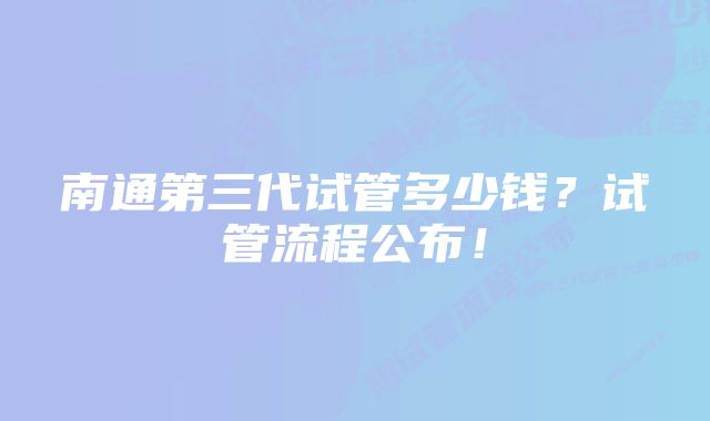 南通第三代试管多少钱？试管流程公布！