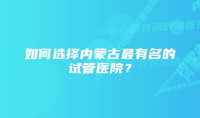 如何选择内蒙古最有名的试管医院？