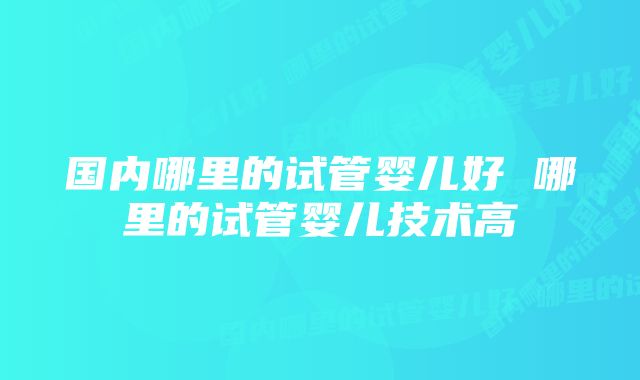 国内哪里的试管婴儿好 哪里的试管婴儿技术高