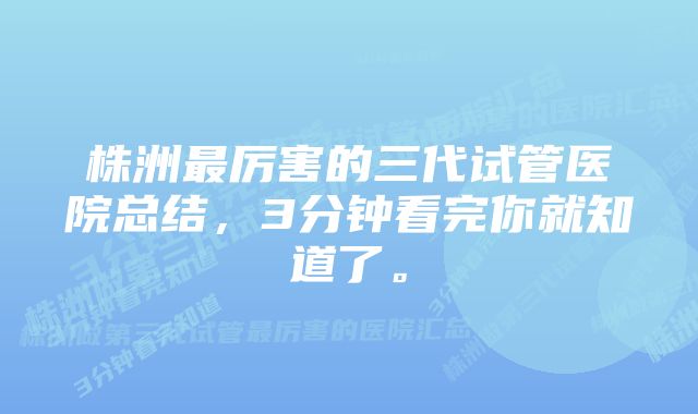 株洲最厉害的三代试管医院总结，3分钟看完你就知道了。