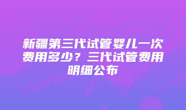 新疆第三代试管婴儿一次费用多少？三代试管费用明细公布