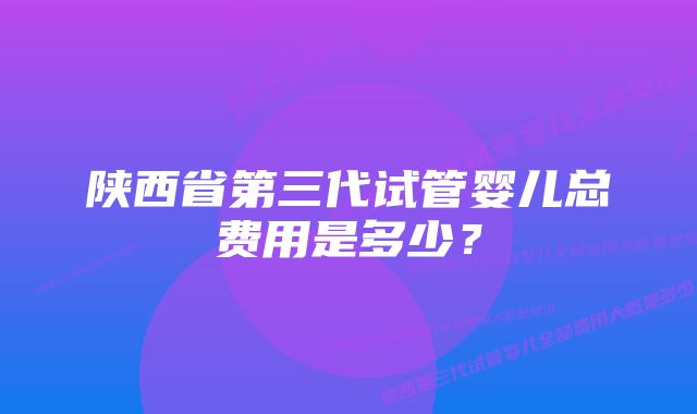 陕西省第三代试管婴儿总费用是多少？