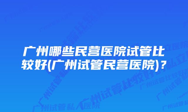 广州哪些民营医院试管比较好(广州试管民营医院)？