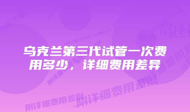 乌克兰第三代试管一次费用多少，详细费用差异