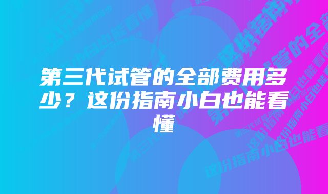 第三代试管的全部费用多少？这份指南小白也能看懂