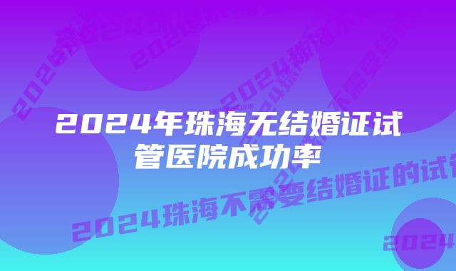 2024年珠海无结婚证试管医院成功率