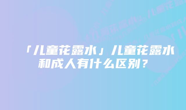 「儿童花露水」儿童花露水和成人有什么区别？