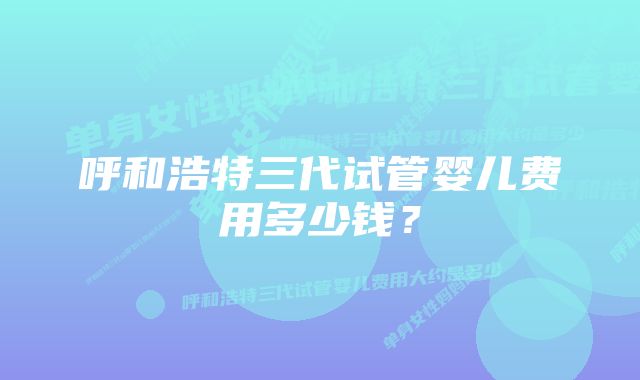 呼和浩特三代试管婴儿费用多少钱？