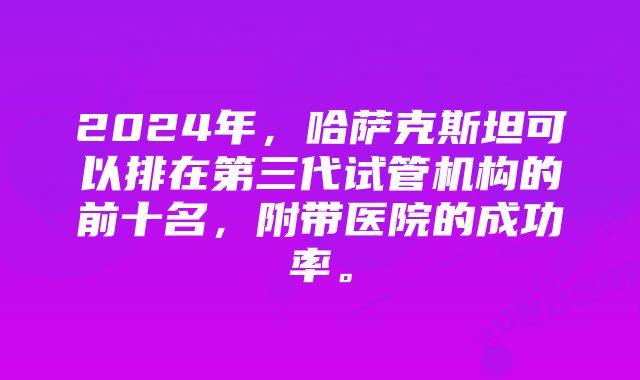 2024年，哈萨克斯坦可以排在第三代试管机构的前十名，附带医院的成功率。