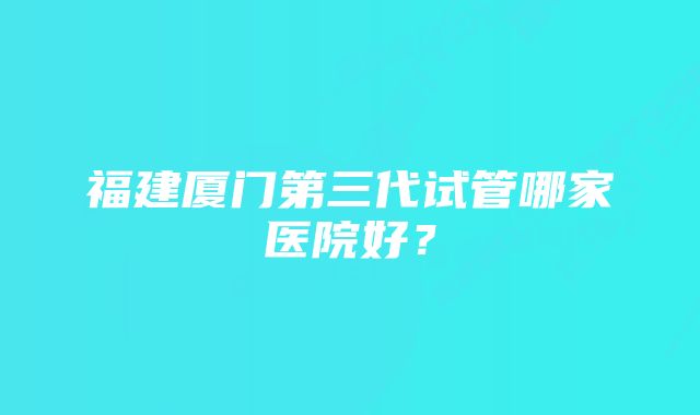 福建厦门第三代试管哪家医院好？