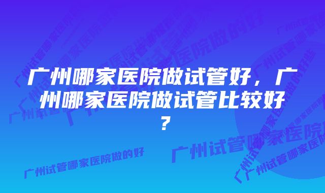 广州哪家医院做试管好，广州哪家医院做试管比较好？