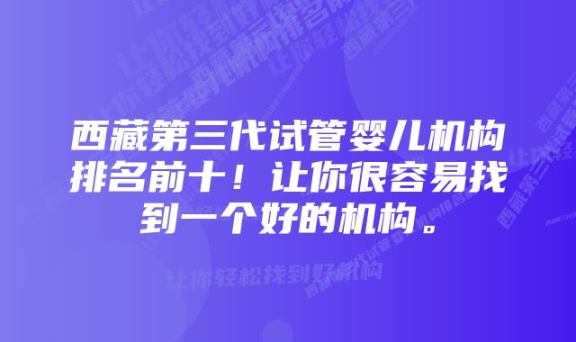 西藏第三代试管婴儿机构排名前十！让你很容易找到一个好的机构。