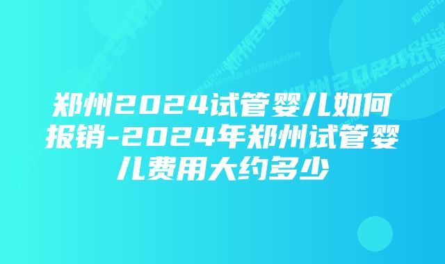 郑州2024试管婴儿如何报销-2024年郑州试管婴儿费用大约多少