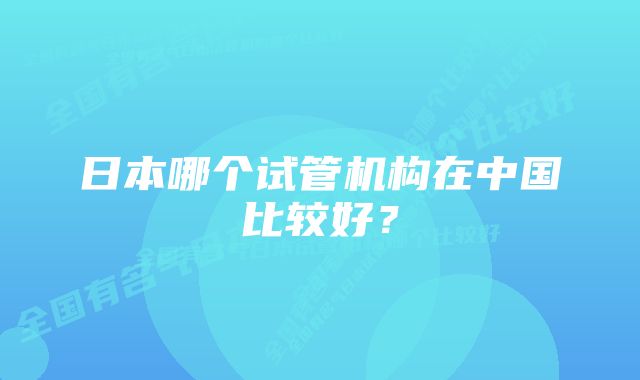 日本哪个试管机构在中国比较好？