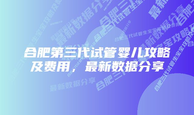 合肥第三代试管婴儿攻略及费用，最新数据分享