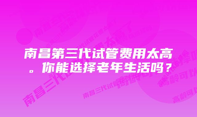 南昌第三代试管费用太高。你能选择老年生活吗？