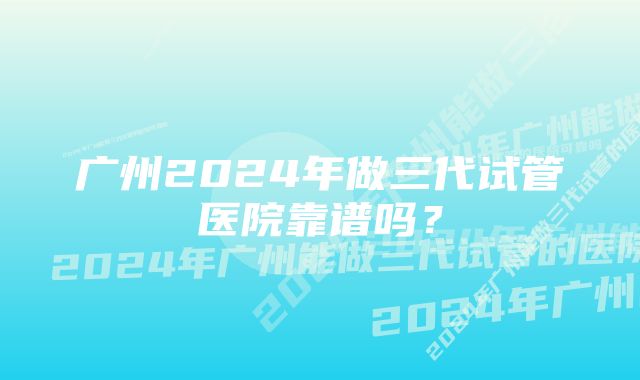 广州2024年做三代试管医院靠谱吗？