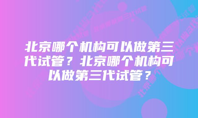 北京哪个机构可以做第三代试管？北京哪个机构可以做第三代试管？