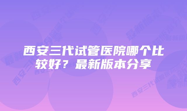 西安三代试管医院哪个比较好？最新版本分享