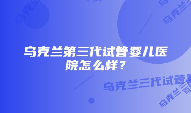 乌克兰第三代试管婴儿医院怎么样？