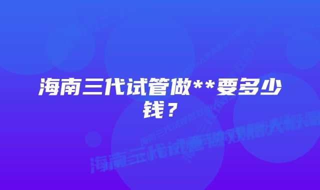 海南三代试管做**要多少钱？