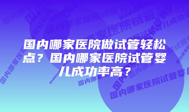 国内哪家医院做试管轻松点？国内哪家医院试管婴儿成功率高？