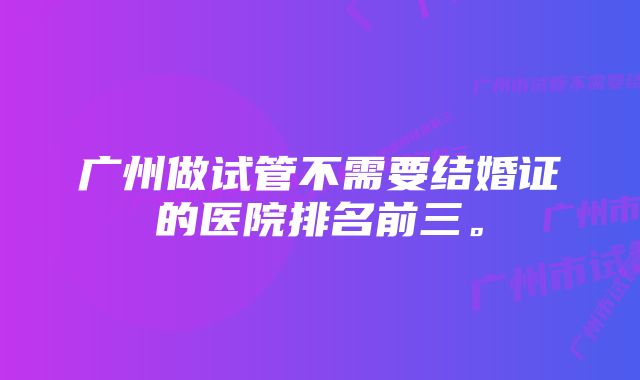 广州做试管不需要结婚证的医院排名前三。